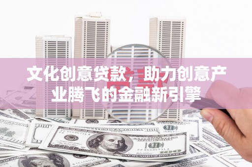 太谷文化创意贷款，助力创意产业腾飞的金融新引擎