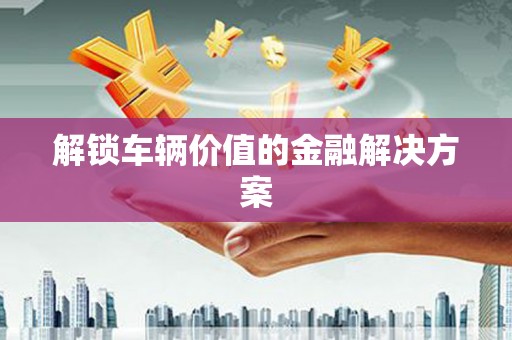 太谷解锁车辆价值的金融解决方案
